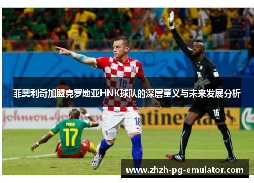 菲奥利奇加盟克罗地亚HNK球队的深层意义与未来发展分析 菲奥利奇加盟克罗地亚HNK球队的深层意义与未来发展分析