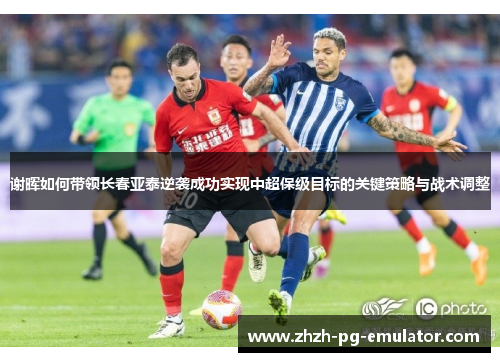 谢晖如何带领长春亚泰逆袭成功实现中超保级目标的关键策略与战术调整 谢晖如何带领长春亚泰逆袭成功实现中超保级目标的关键策略与战术调整