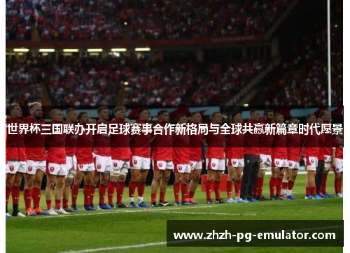 世界杯三国联办开启足球赛事合作新格局与全球共赢新篇章时代愿景