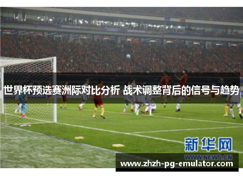 世界杯预选赛洲际对比分析 战术调整背后的信号与趋势