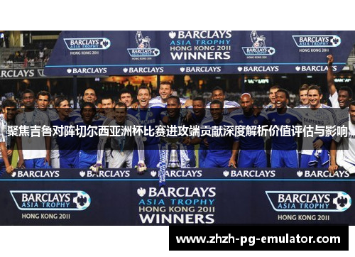 聚焦吉鲁对阵切尔西亚洲杯比赛进攻端贡献深度解析价值评估与影响