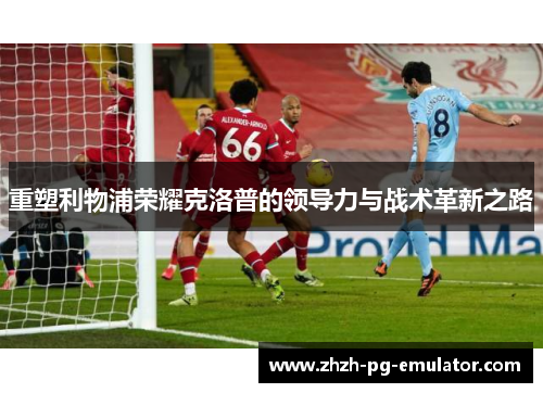 重塑利物浦荣耀克洛普的领导力与战术革新之路