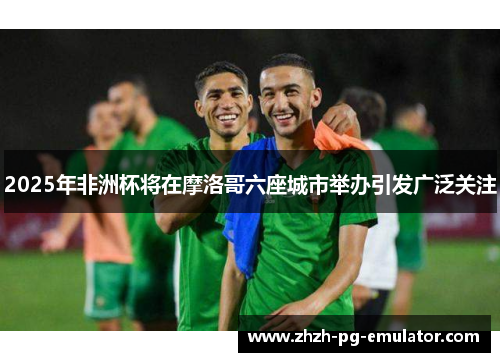 2025年非洲杯将在摩洛哥六座城市举办引发广泛关注