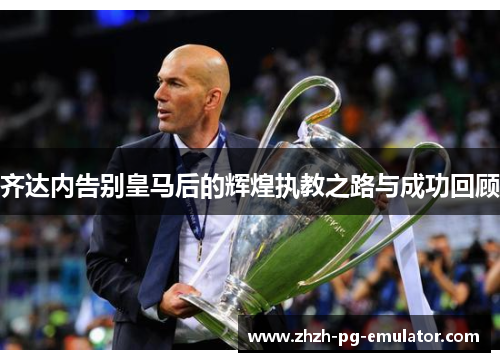 齐达内告别皇马后的辉煌执教之路与成功回顾