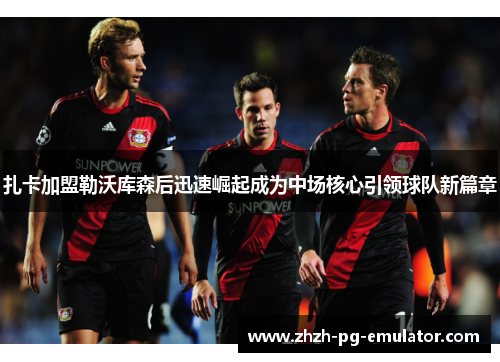 扎卡加盟勒沃库森后迅速崛起成为中场核心引领球队新篇章