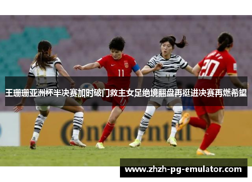 王珊珊亚洲杯半决赛加时破门救主女足绝境翻盘再挺进决赛再燃希望 王珊珊亚洲杯半决赛加时破门救主女足绝境翻盘再挺进决赛再燃希望
