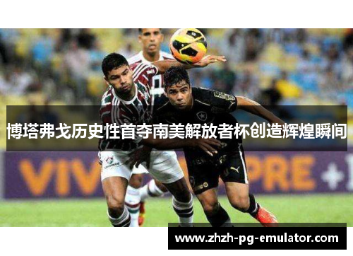 博塔弗戈历史性首夺南美解放者杯创造辉煌瞬间