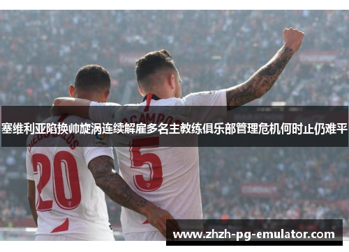 塞维利亚陷换帅旋涡连续解雇多名主教练俱乐部管理危机何时止仍难平