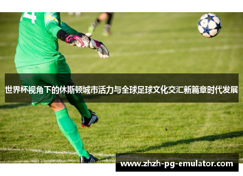 世界杯视角下的休斯顿城市活力与全球足球文化交汇新篇章时代发展 世界杯视角下的休斯顿城市活力与全球足球文化交汇新篇章时代发展
